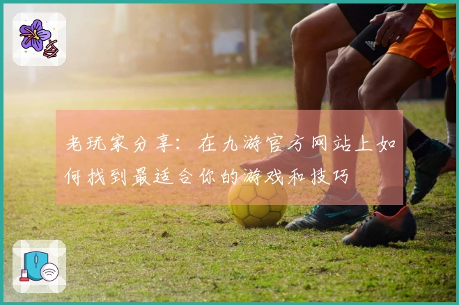 老玩家分享：在九游官方网站上如何找到最适合你的游戏和技巧